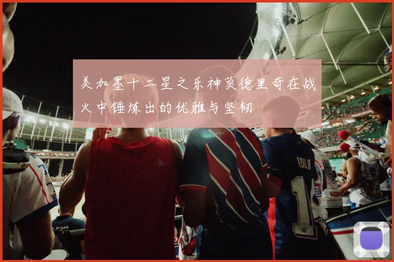 美加墨十二星之乐神莫德里奇在战火中锤炼出的优雅与坚韧