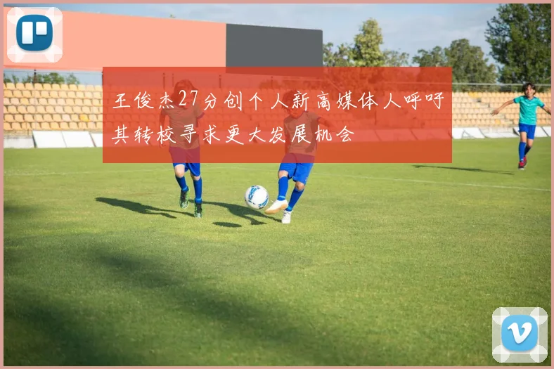王俊杰27分创个人新高媒体人呼吁其转校寻求更大发展机会