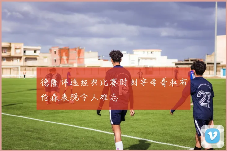 德隆评选经典比赛时刻字母哥和布伦森表现令人难忘