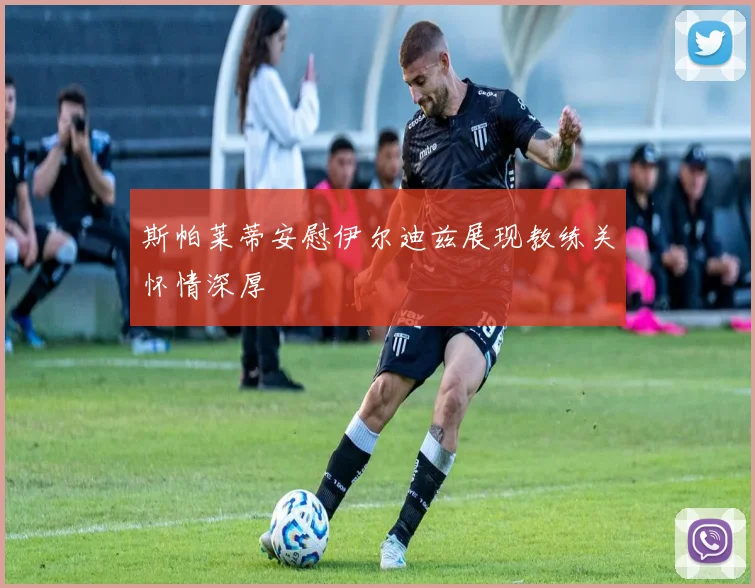 斯帕莱蒂安慰伊尔迪兹展现教练关怀情深厚