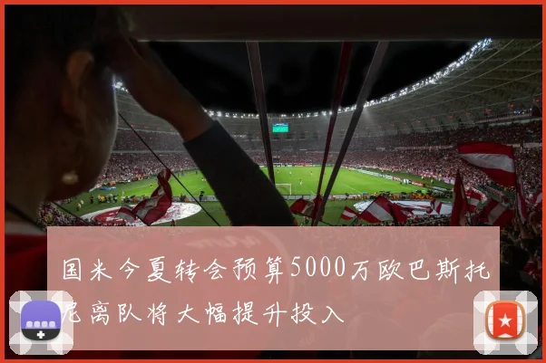 国米今夏转会预算5000万欧巴斯托尼离队将大幅提升投入