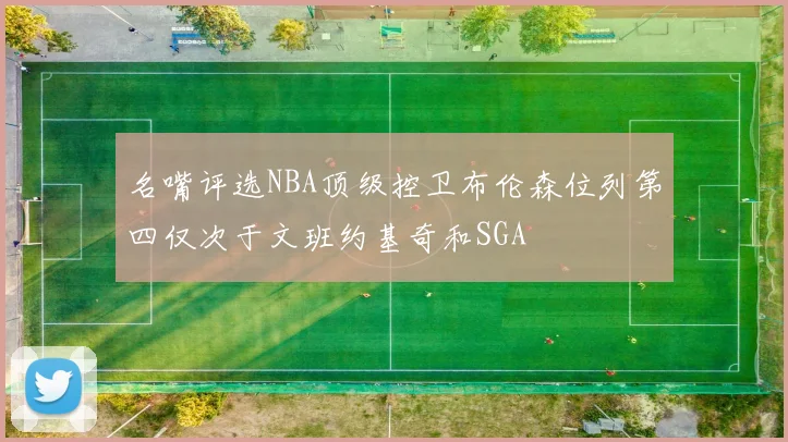 名嘴评选NBA顶级控卫布伦森位列第四仅次于文班约基奇和SGA