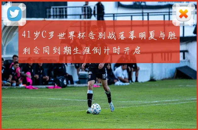 41岁C罗世界杯告别战落幕明夏与胜利合同到期生涯倒计时开启