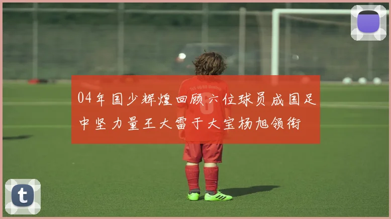 04年国少辉煌回顾六位球员成国足中坚力量王大雷于大宝杨旭领衔