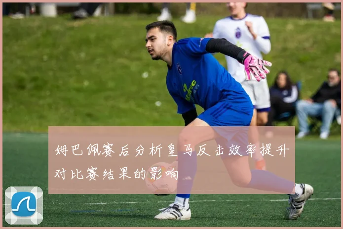 姆巴佩赛后分析皇马反击效率提升对比赛结果的影响