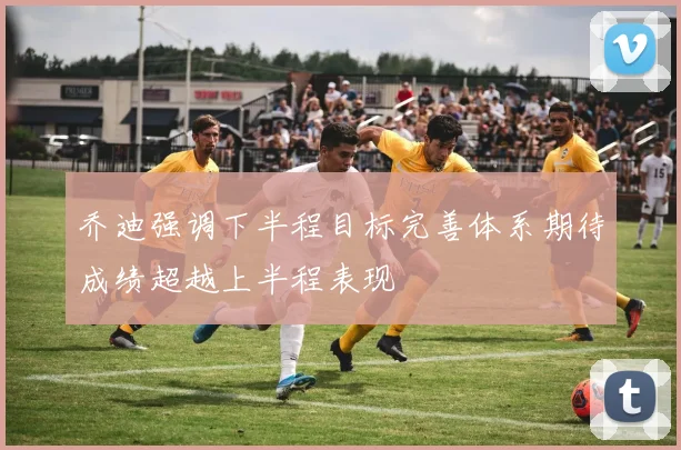 乔迪强调下半程目标完善体系期待成绩超越上半程表现