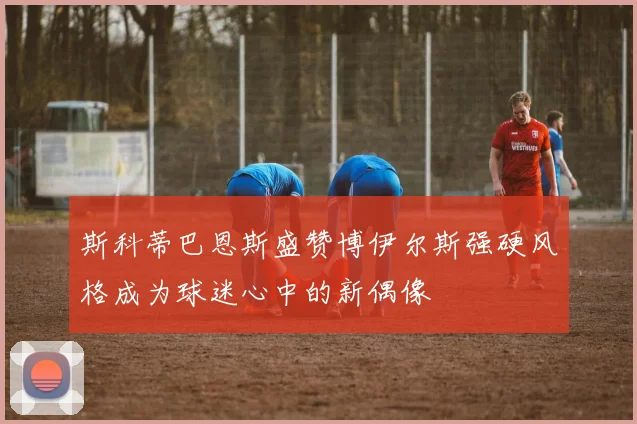 斯科蒂巴恩斯盛赞博伊尔斯强硬风格成为球迷心中的新偶像