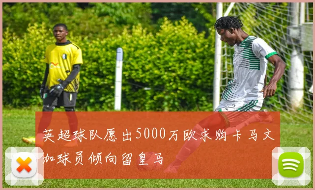 英超球队愿出5000万欧求购卡马文加球员倾向留皇马