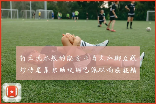 行云流水般的配合卡马文加脚后跟妙传居莱尔助攻姆巴佩双响成就精彩瞬间