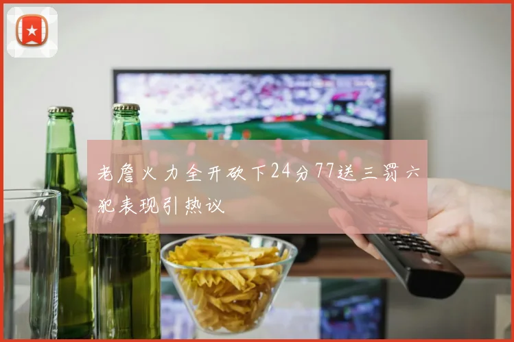 老詹火力全开砍下24分77送三罚六犯表现引热议