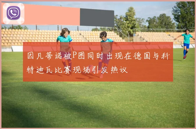因凡蒂诺被P图同时出现在德国与科特迪瓦比赛现场引发热议