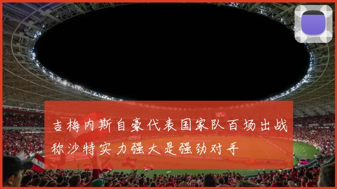 吉梅内斯自豪代表国家队百场出战称沙特实力强大是强劲对手