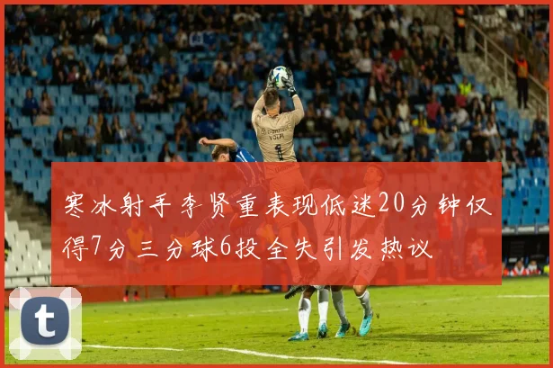 寒冰射手李贤重表现低迷20分钟仅得7分三分球6投全失引发热议