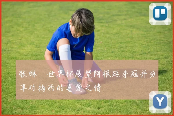 张琳芃世界杯展望阿根廷夺冠并分享对梅西的喜爱之情