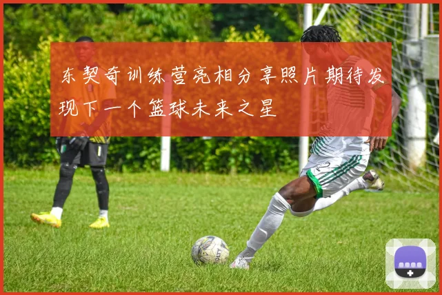 东契奇训练营亮相分享照片期待发现下一个篮球未来之星