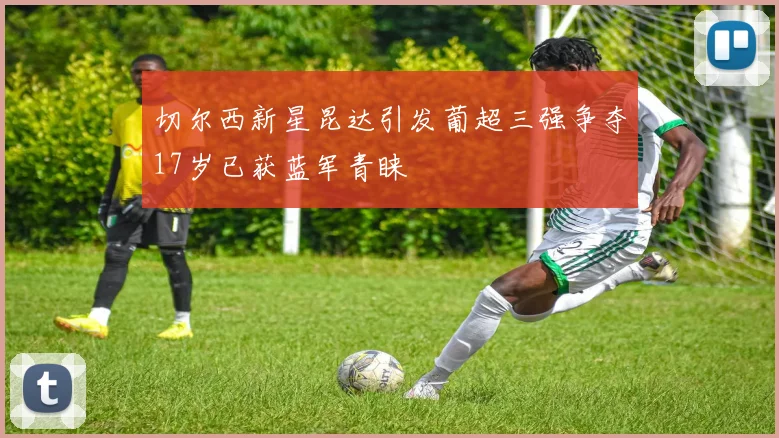 切尔西新星昆达引发葡超三强争夺17岁已获蓝军青睐