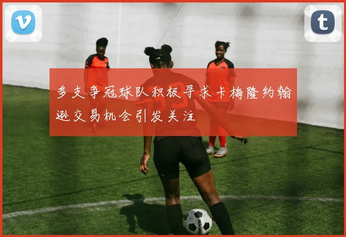 多支争冠球队积极寻求卡梅隆约翰逊交易机会引发关注