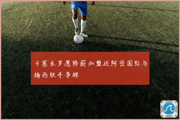 卡塞米罗愿降薪加盟迈阿密国际与梅西联手争辉