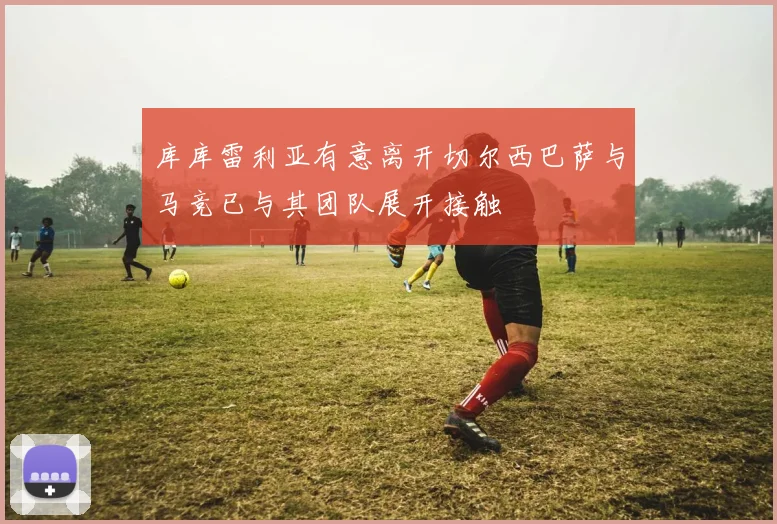 库库雷利亚有意离开切尔西巴萨与马竞已与其团队展开接触