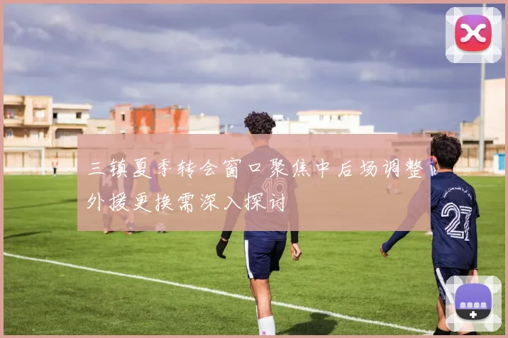 三镇夏季转会窗口聚焦中后场调整外援更换需深入探讨