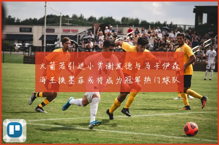 火箭若引进小贾谢泼德与马卡伊森海王换墨菲或将成为冠军热门球队