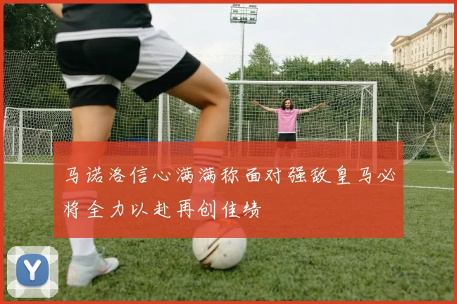 马诺洛信心满满称面对强敌皇马必将全力以赴再创佳绩