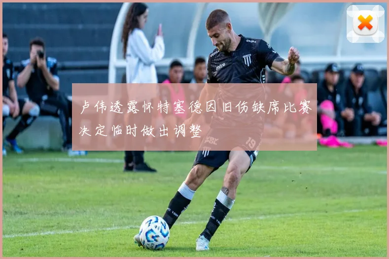 卢伟透露怀特塞德因旧伤缺席比赛决定临时做出调整